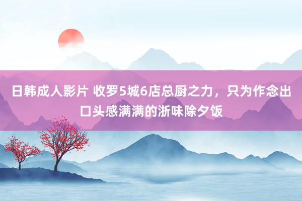 日韩成人影片 收罗5城6店总厨之力，只为作念出口头感满满的浙味除夕饭
