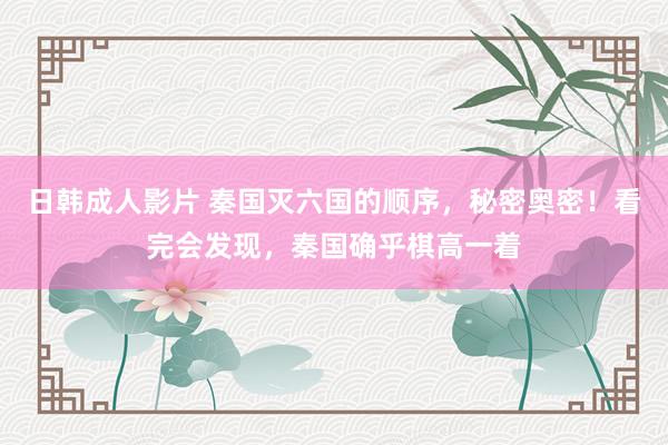 日韩成人影片 秦国灭六国的顺序，秘密奥密！看完会发现，秦国确乎棋高一着