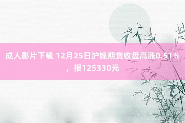 成人影片下载 12月25日沪镍期货收盘高涨0.51%，报125330元