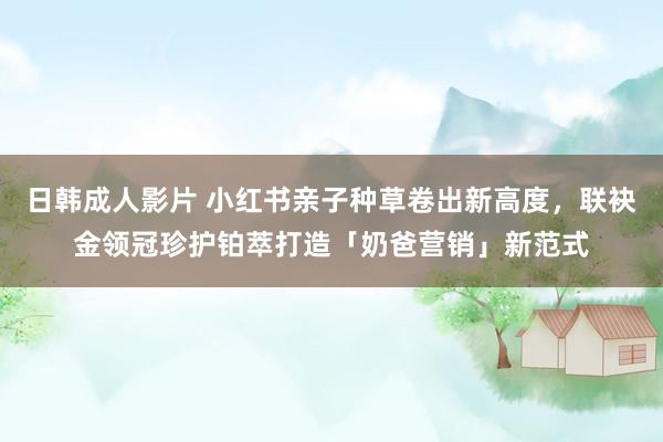 日韩成人影片 小红书亲子种草卷出新高度，联袂金领冠珍护铂萃打造「奶爸营销」新范式