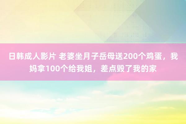 日韩成人影片 老婆坐月子岳母送200个鸡蛋，我妈拿100个给我姐，差点毁了我的家
