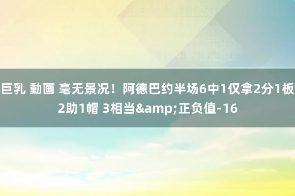 巨乳 動画 毫无景况！阿德巴约半场6中1仅拿2分1板2助1帽 3相当&正负值-16