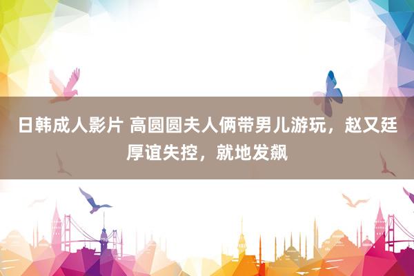 日韩成人影片 高圆圆夫人俩带男儿游玩，赵又廷厚谊失控，就地发飙