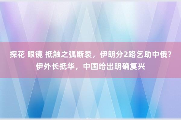 探花 眼镜 抵触之弧断裂，伊朗分2路乞助中俄？伊外长抵华，中国给出明确复兴