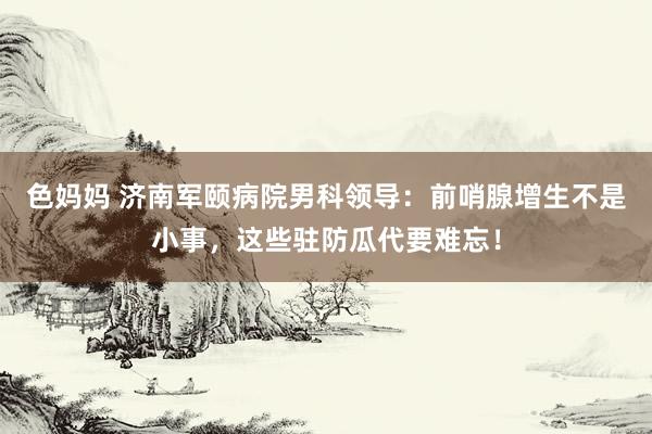 色妈妈 济南军颐病院男科领导：前哨腺增生不是小事，这些驻防瓜代要难忘！