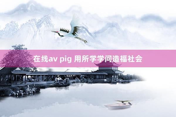 在线av pig 用所学学问造福社会
