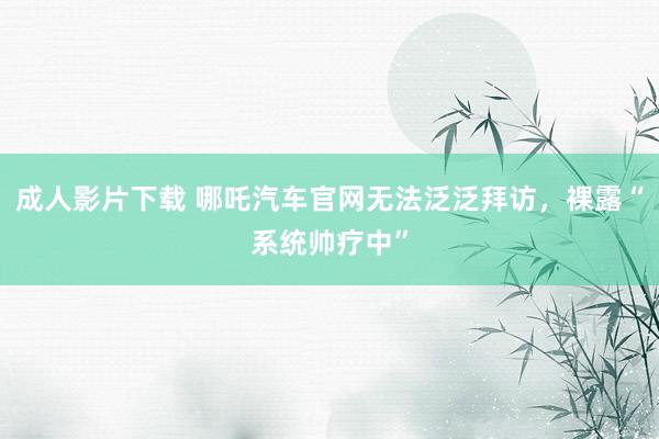 成人影片下载 哪吒汽车官网无法泛泛拜访，裸露“系统帅疗中”