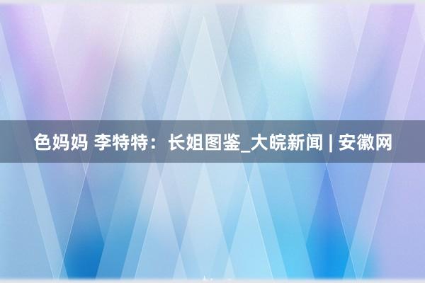 色妈妈 李特特：长姐图鉴_大皖新闻 | 安徽网