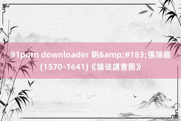 91porn downloader 眀&#183;張瑞圖(1570-1641)《論谈講書圖》