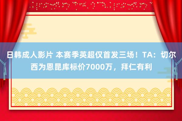 日韩成人影片 本赛季英超仅首发三场！TA：切尔西为恩昆库标价7000万，拜仁有利