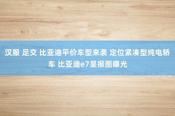 汉服 足交 比亚迪平价车型来袭 定位紧凑型纯电轿车 比亚迪e7呈报图曝光