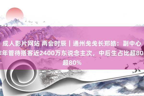 成人影片网站 两会时辰｜通州戋戋长郑皓：副中心昨年管待搭客近2400万东说念主次，中后生占比超80%