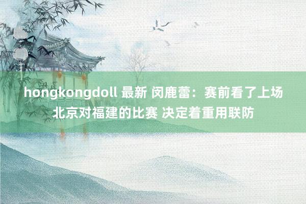 hongkongdoll 最新 闵鹿蕾：赛前看了上场北京对福建的比赛 决定着重用联防