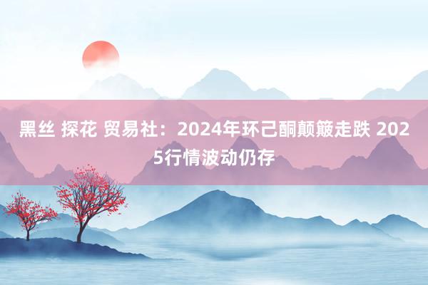 黑丝 探花 贸易社：2024年环己酮颠簸走跌 2025行情波动仍存