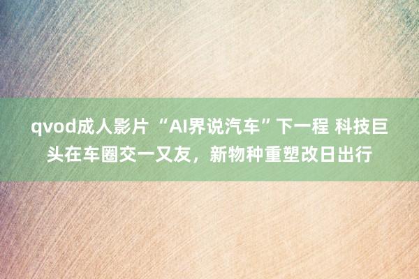 qvod成人影片 “AI界说汽车”下一程 科技巨头在车圈交一又友，新物种重塑改日出行