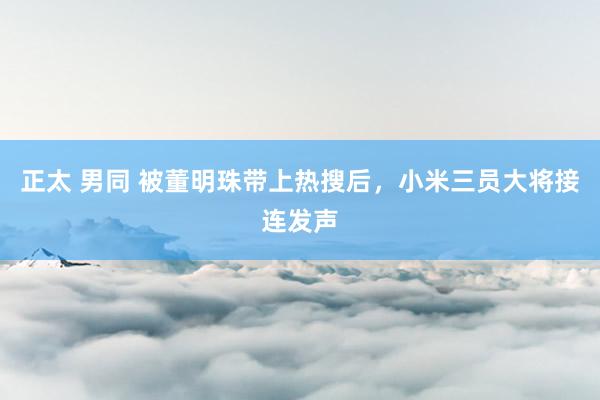 正太 男同 被董明珠带上热搜后，小米三员大将接连发声