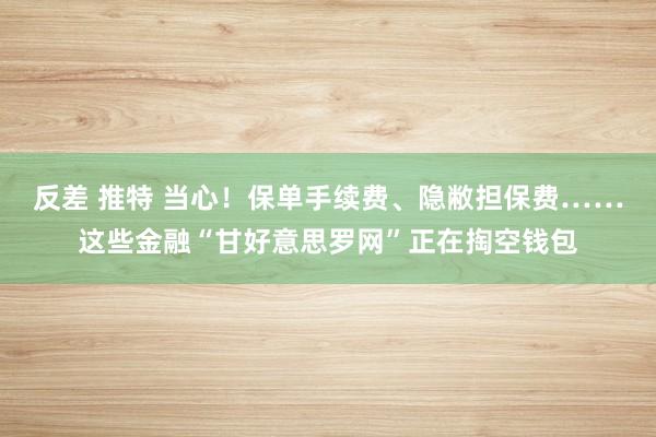 反差 推特 当心！保单手续费、隐敝担保费……这些金融“甘好意思罗网”正在掏空钱包