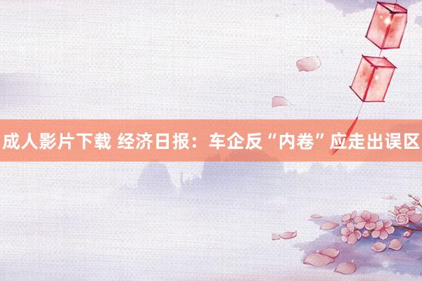 成人影片下载 经济日报：车企反“内卷”应走出误区
