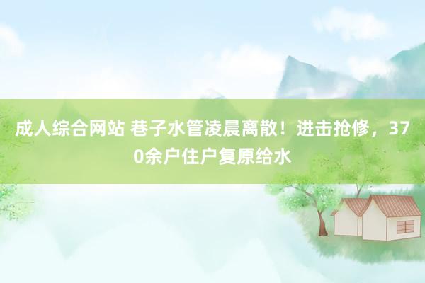 成人综合网站 巷子水管凌晨离散！进击抢修，370余户住户复原给水