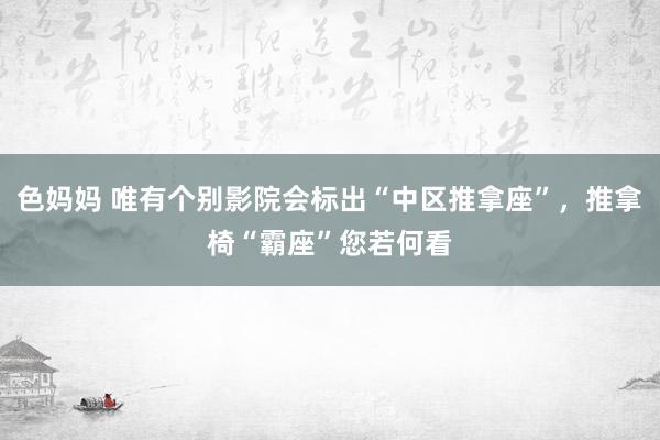 色妈妈 唯有个别影院会标出“中区推拿座”，推拿椅“霸座”您若何看