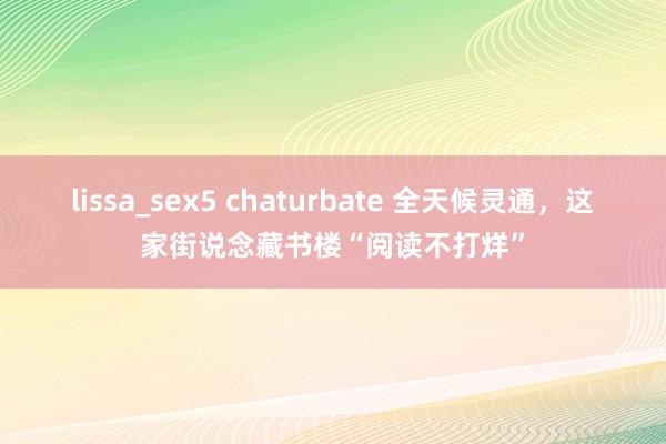 lissa_sex5 chaturbate 全天候灵通，这家街说念藏书楼“阅读不打烊”