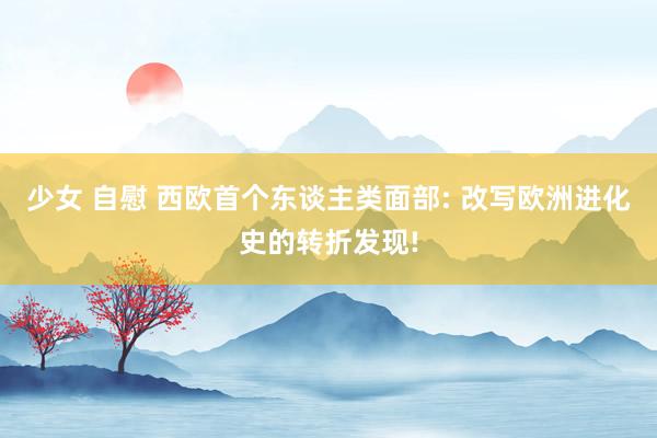 少女 自慰 西欧首个东谈主类面部: 改写欧洲进化史的转折发现!