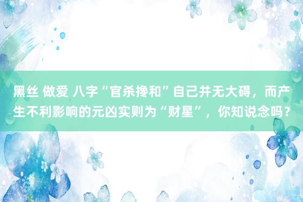黑丝 做爱 八字“官杀搀和”自己并无大碍，而产生不利影响的元凶实则为“财星”，你知说念吗？