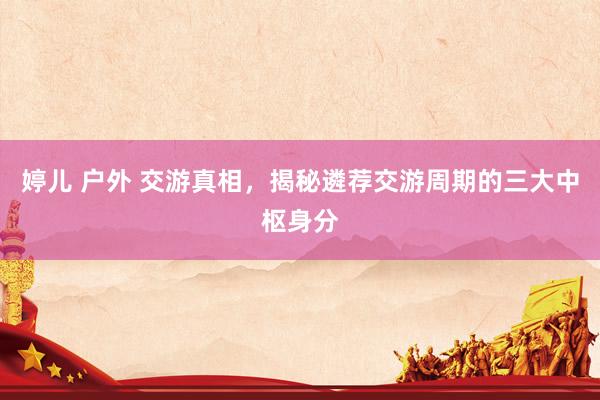 婷儿 户外 交游真相，揭秘遴荐交游周期的三大中枢身分