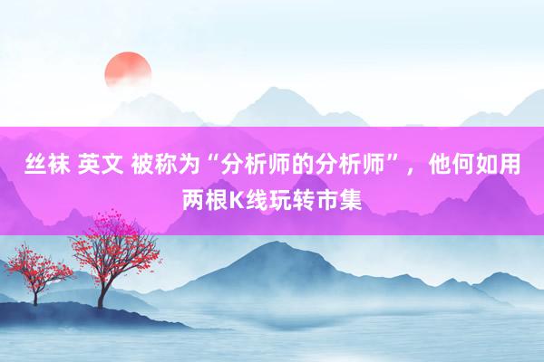 丝袜 英文 被称为“分析师的分析师”，他何如用两根K线玩转市集