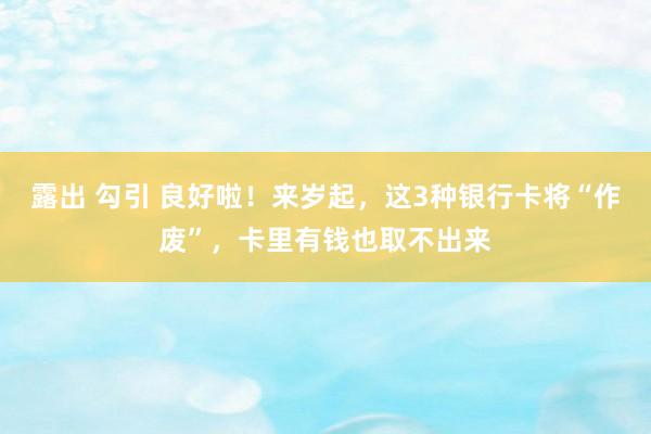露出 勾引 良好啦！来岁起，这3种银行卡将“作废”，卡里有钱也取不出来