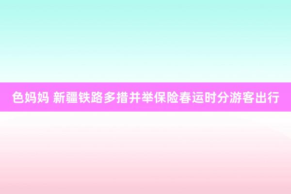 色妈妈 新疆铁路多措并举保险春运时分游客出行