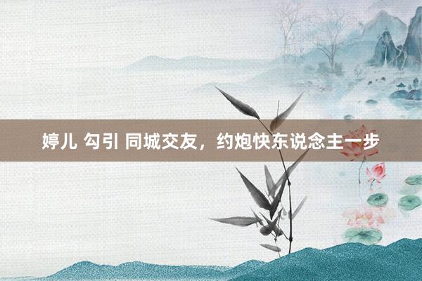 婷儿 勾引 同城交友，约炮快东说念主一步
