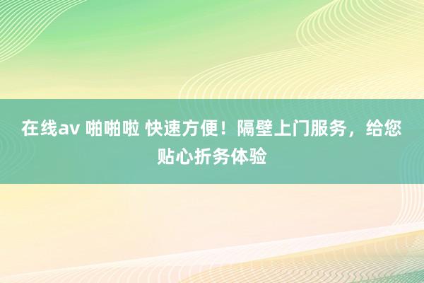 在线av 啪啪啦 快速方便！隔壁上门服务，给您贴心折务体验