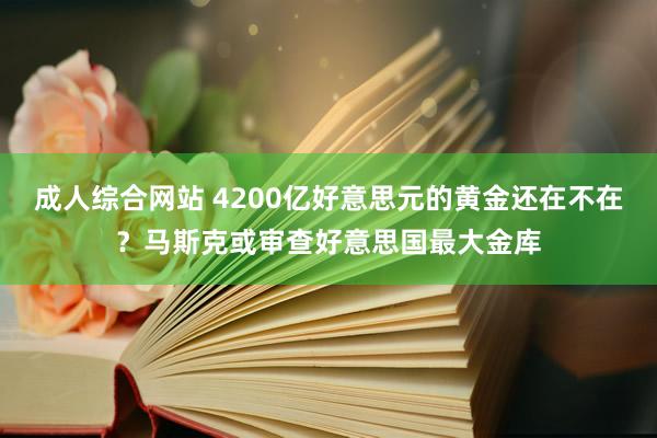 成人综合网站 4200亿好意思元的黄金还在不在？马斯克或审查好意思国最大金库