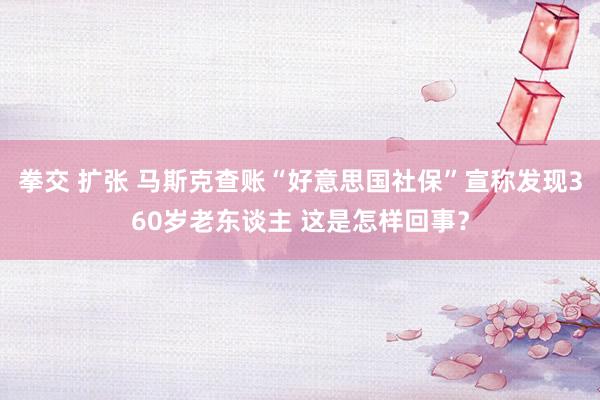 拳交 扩张 马斯克查账“好意思国社保”宣称发现360岁老东谈主 这是怎样回事？