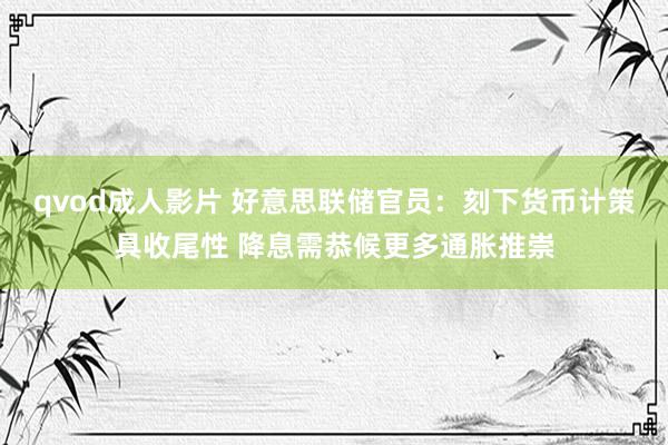 qvod成人影片 好意思联储官员：刻下货币计策具收尾性 降息需恭候更多通胀推崇