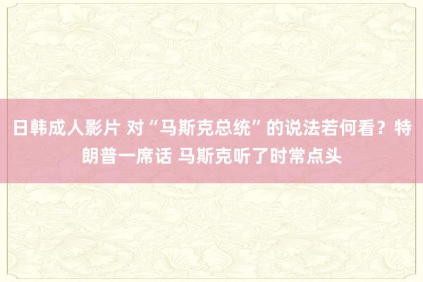 日韩成人影片 对“马斯克总统”的说法若何看？特朗普一席话 马斯克听了时常点头