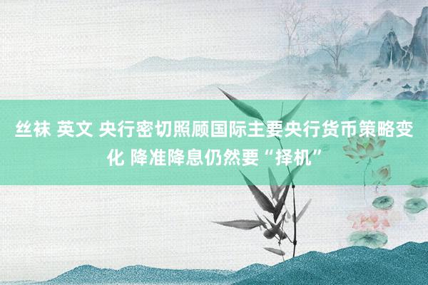 丝袜 英文 央行密切照顾国际主要央行货币策略变化 降准降息仍然要“择机”