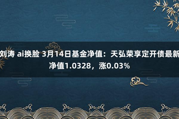 刘涛 ai换脸 3月14日基金净值：天弘荣享定开债最新净值1.0328，涨0.03%