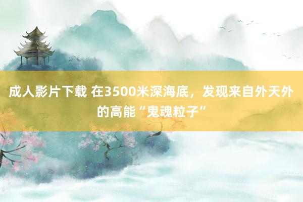 成人影片下载 在3500米深海底，发现来自外天外的高能“鬼魂粒子”