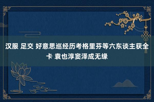汉服 足交 好意思巡经历考格里芬等六东谈主获全卡 袁也淳窦泽成无缘