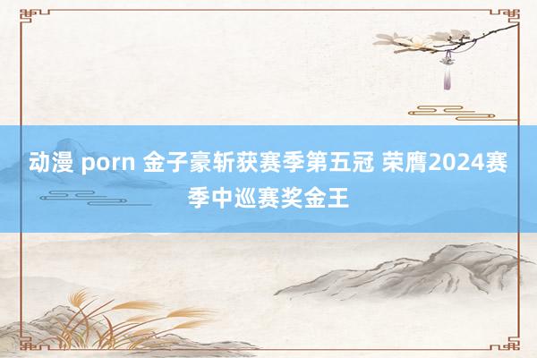 动漫 porn 金子豪斩获赛季第五冠 荣膺2024赛季中巡赛奖金王