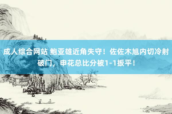 成人综合网站 鲍亚雄近角失守！佐佐木旭内切冷射破门，申花总比分被1-1扳平！