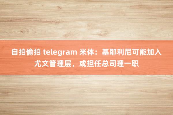 自拍偷拍 telegram 米体：基耶利尼可能加入尤文管理层，或担任总司理一职