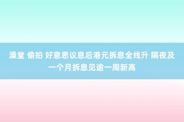 澡堂 偷拍 好意思议息后港元拆息全线升 隔夜及一个月拆息见逾一周新高