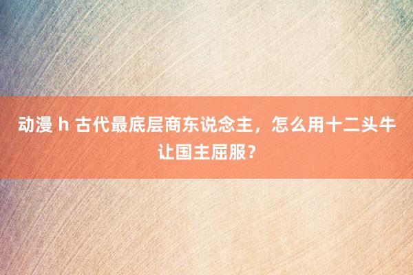 动漫 h 古代最底层商东说念主，怎么用十二头牛让国主屈服？