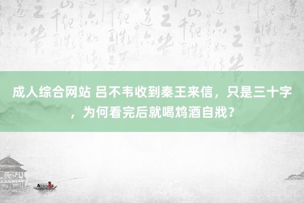 成人综合网站 吕不韦收到秦王来信，只是三十字，为何看完后就喝鸩酒自戕？