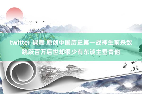 twitter 裸舞 原创中国历史第一战神生前杀敌跳跃百万后世却很少有东谈主垂青他