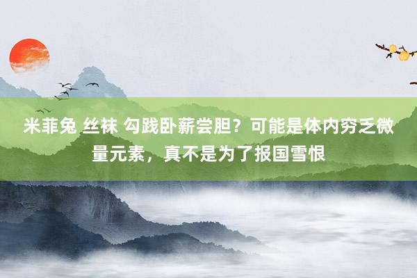 米菲兔 丝袜 勾践卧薪尝胆？可能是体内穷乏微量元素，真不是为了报国雪恨