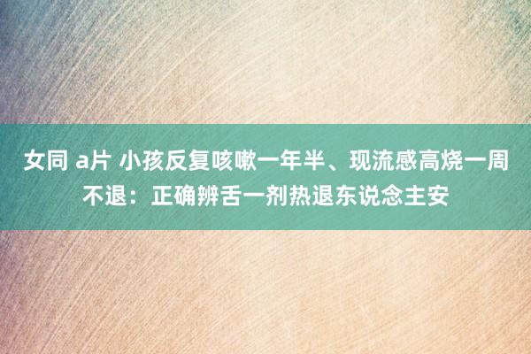 女同 a片 小孩反复咳嗽一年半、现流感高烧一周不退：正确辨舌一剂热退东说念主安